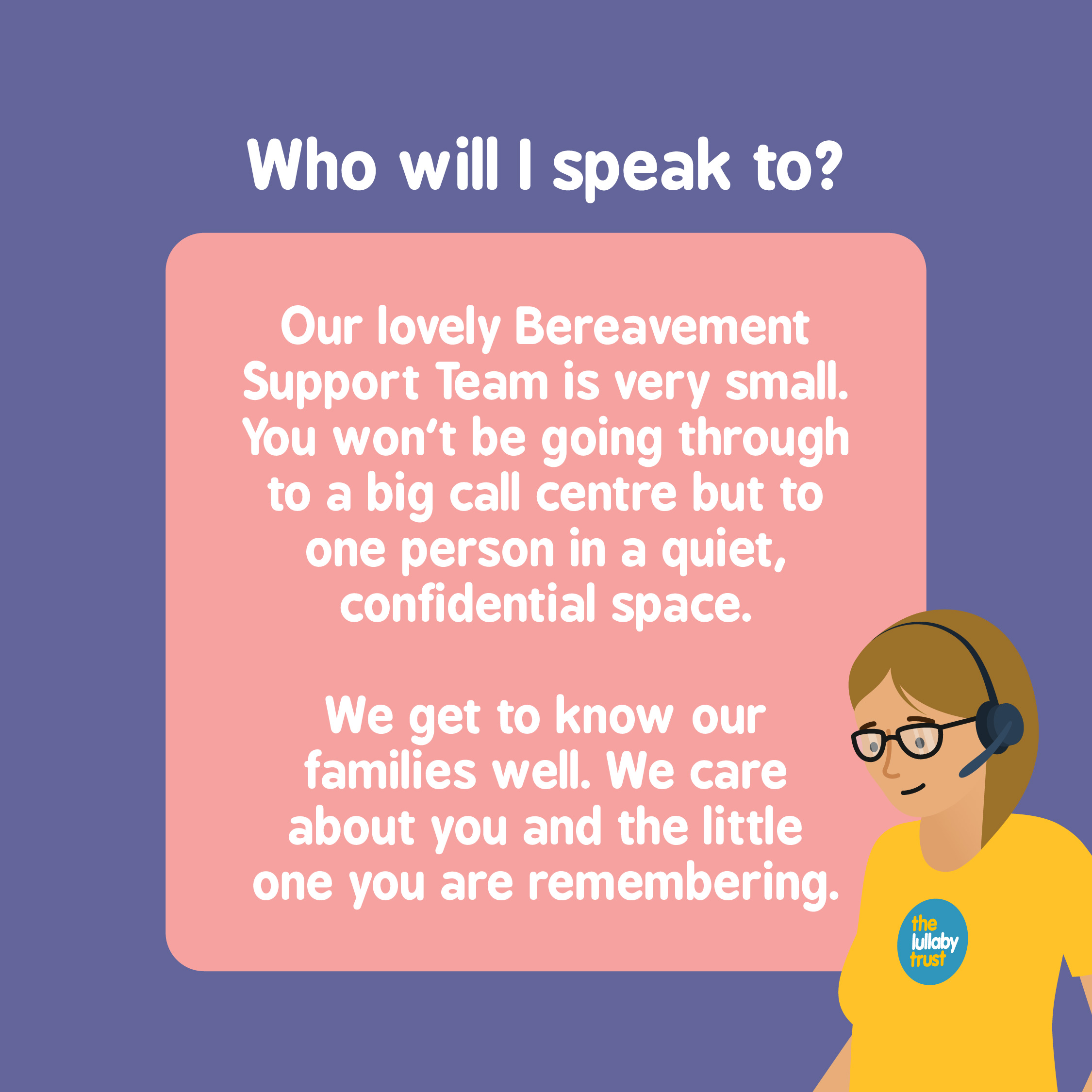 Who will I speak to? Our lovely Bereavement Support Team is very small. You won't be going through to a big call centre but to one person in a quiet, confidential space. We get to know our families well. We care about you and the little one you are remembering.