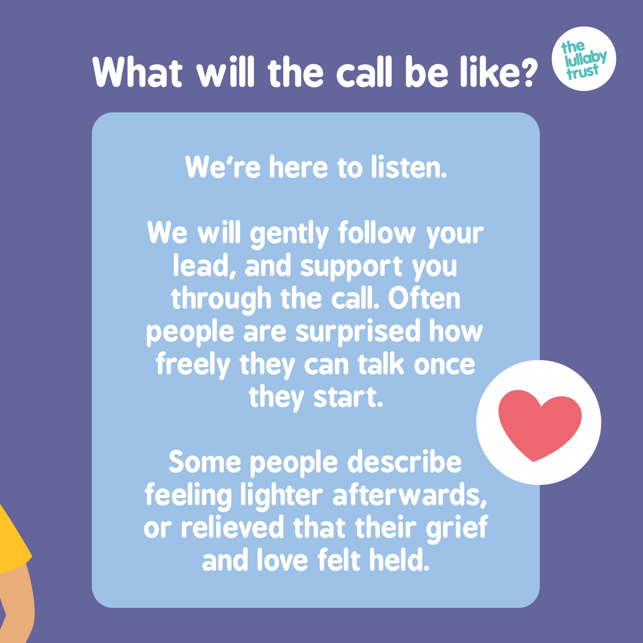 What will the call be like? We're here to listen. We Will gently follow your lead, and support you through the call. Often people are surprised how freely they can talk once they start. Some people describe feeling lighter afterwards, or relieved that their grief and love felt held.