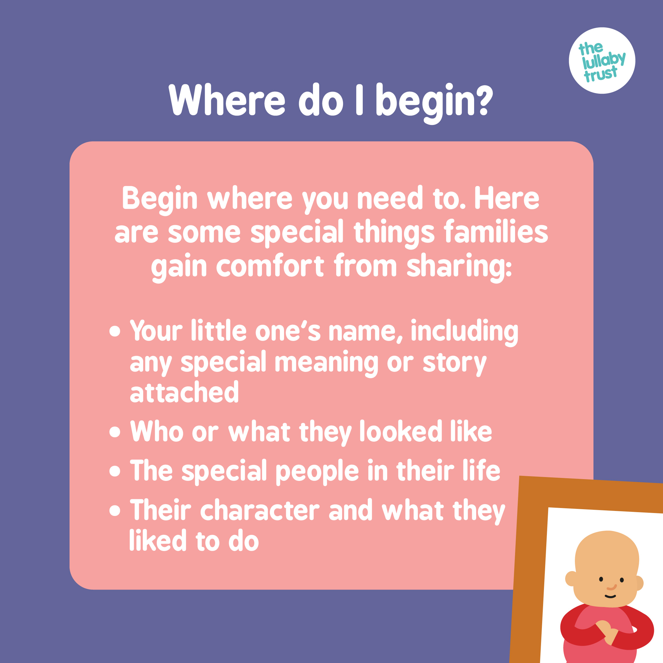 Where do I begin? Begin where you need to. Here are some special things families gain comfort from sharing: Your little one's name (including an special meaning or story attached), who or what they looked like, the special people in their life, their character and what they liked to do.